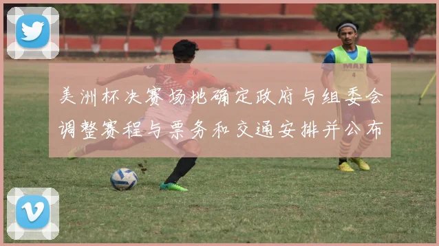 美洲杯决赛场地确定政府与组委会调整赛程与票务和交通安排并公布细则