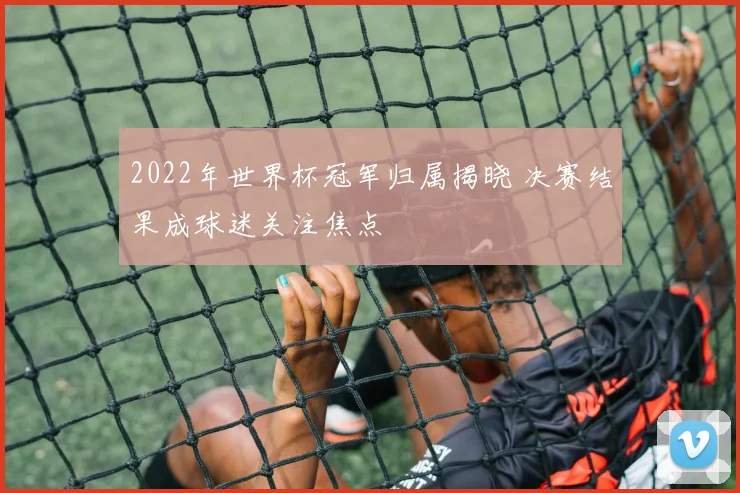 2022年世界杯冠军归属揭晓 决赛结果成球迷关注焦点