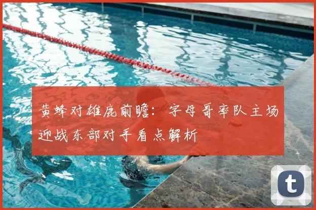 黄蜂对雄鹿前瞻：字母哥率队主场迎战东部对手看点解析