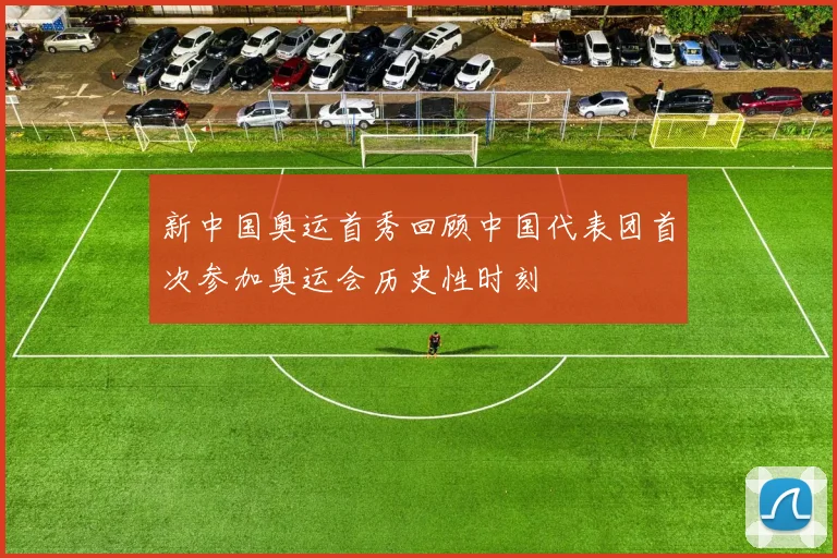 新中国奥运首秀回顾中国代表团首次参加奥运会历史性时刻