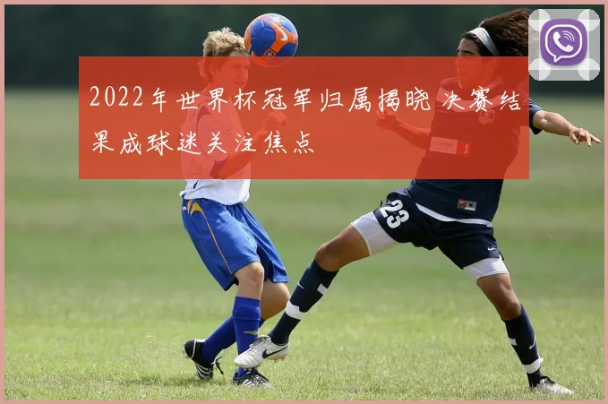 2022年世界杯冠军归属揭晓 决赛结果成球迷关注焦点