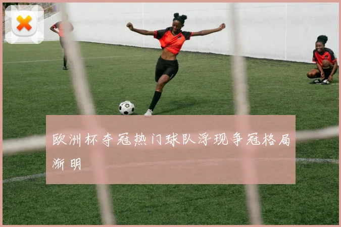 欧洲杯夺冠热门球队浮现争冠格局渐明