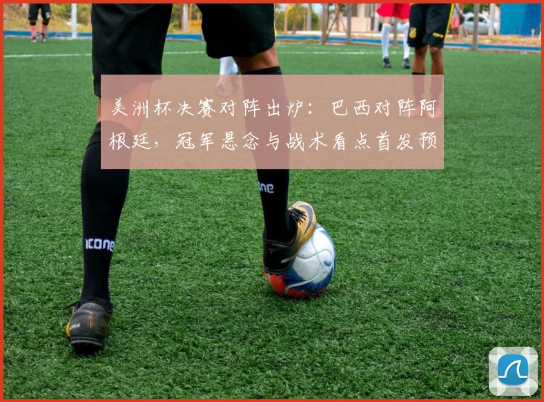 美洲杯决赛对阵出炉：巴西对阵阿根廷，冠军悬念与战术看点首发预测