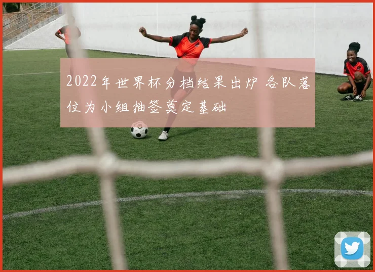 2022年世界杯分档结果出炉 各队落位为小组抽签奠定基础